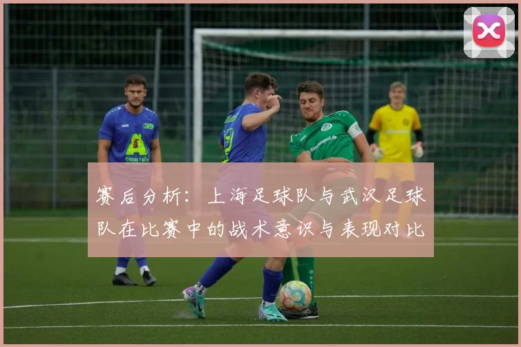 赛后分析：上海足球队与武汉足球队在比赛中的战术意识与表现对比