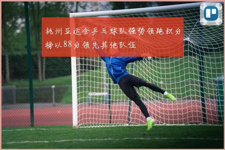 杭州亚运会乒乓球队强势领跑积分榜以88分领先其他队伍