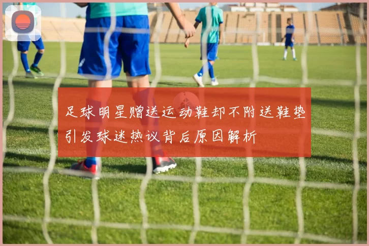 足球明星赠送运动鞋却不附送鞋垫引发球迷热议背后原因解析