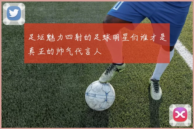 足坛魅力四射的足球明星们谁才是真正的帅气代言人