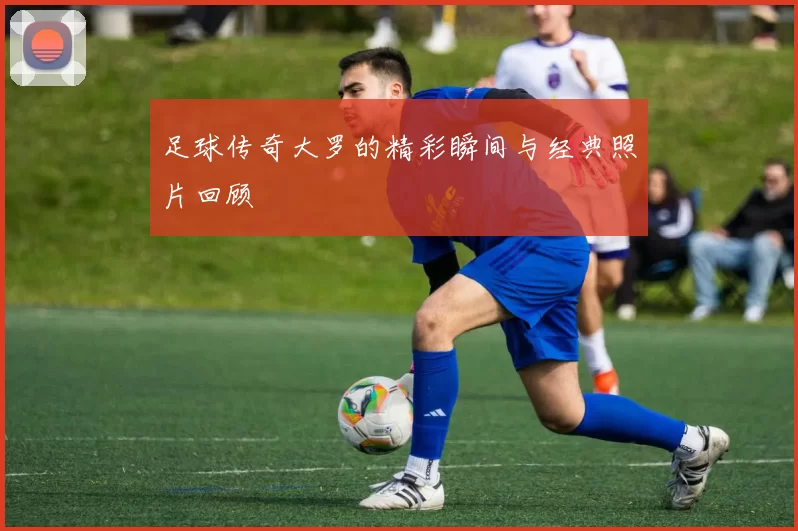 足球传奇大罗的精彩瞬间与经典照片回顾