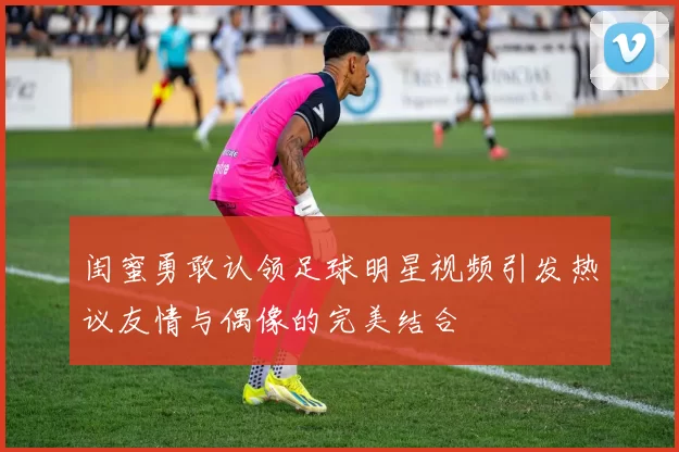 闺蜜勇敢认领足球明星视频引发热议友情与偶像的完美结合