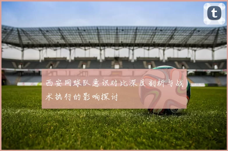 西安网球队意识对比深度剖析与战术执行的影响探讨
