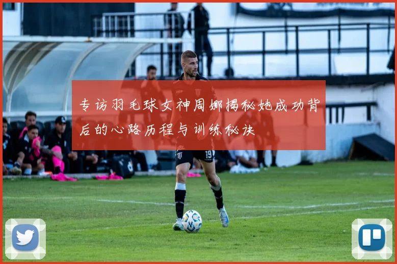 专访羽毛球女神周娜揭秘她成功背后的心路历程与训练秘诀