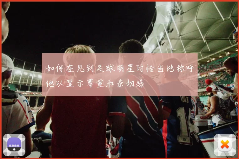 如何在见到足球明星时恰当地称呼他以显示尊重和亲切感