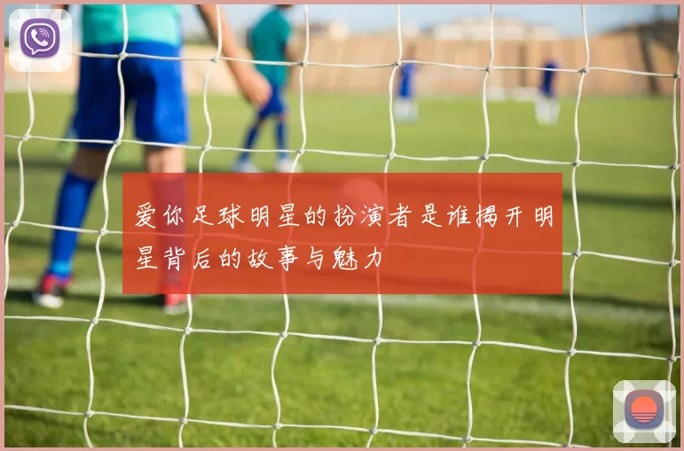 爱你足球明星的扮演者是谁揭开明星背后的故事与魅力