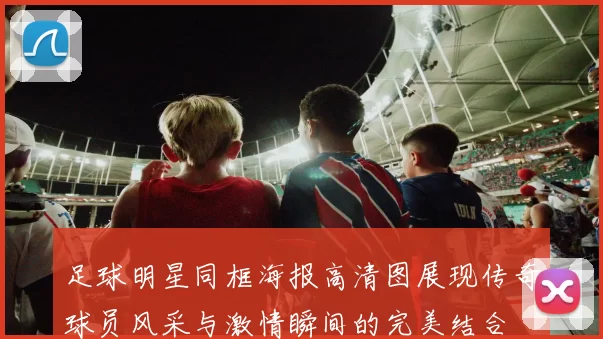 足球明星同框海报高清图展现传奇球员风采与激情瞬间的完美结合