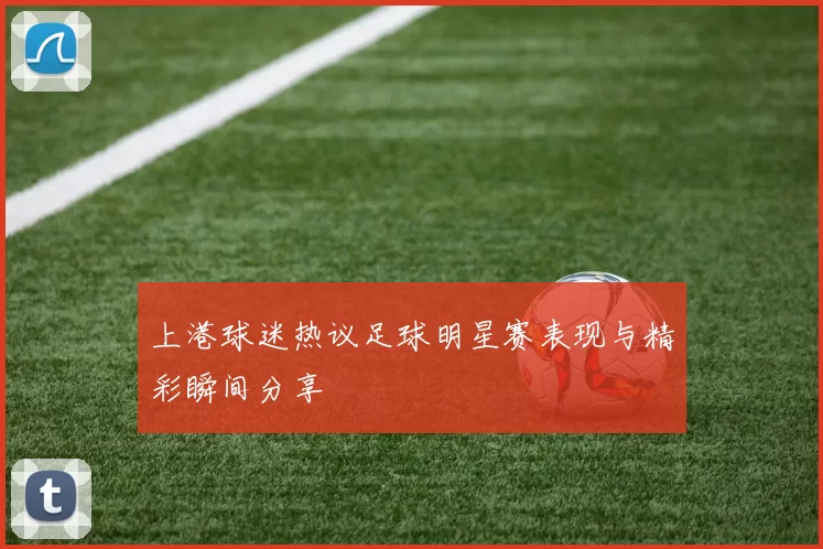 上港球迷热议足球明星赛表现与精彩瞬间分享
