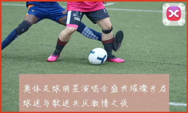 奥体足球明星演唱会盛典璀璨开启球迷与歌迷共庆激情之夜