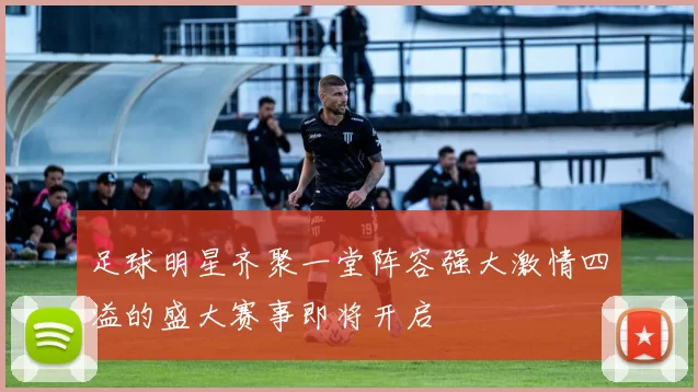 足球明星齐聚一堂阵容强大激情四溢的盛大赛事即将开启